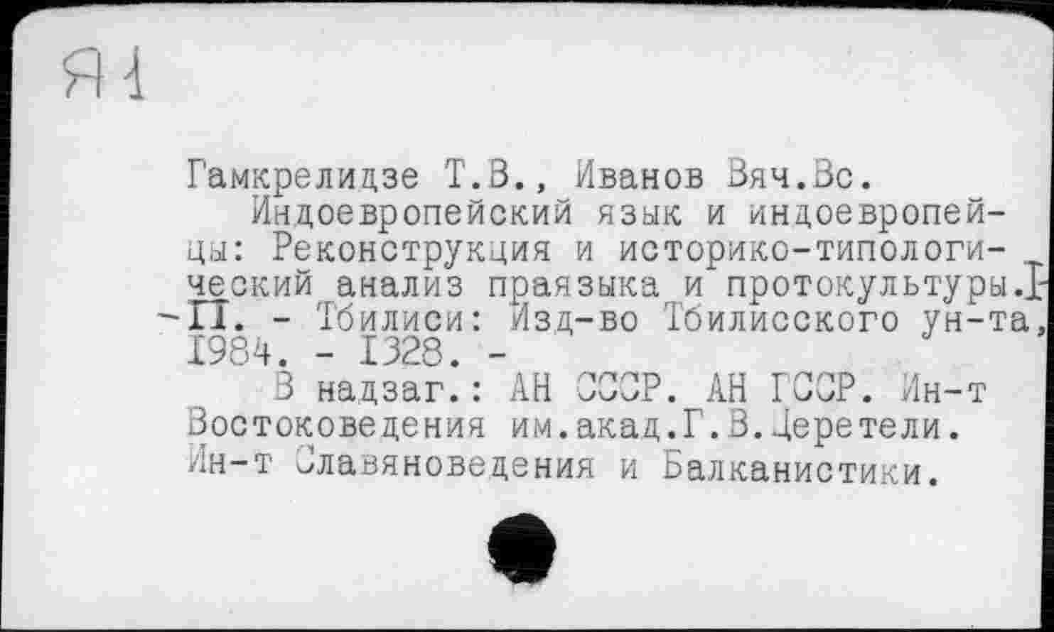 ﻿Гамкрелидзе Т.В., Иванов Вяч.Вс.
Индоевропейский язык и индоевропейцы: Реконструкция и историко-типологи-ческий анализ праязыка и протокультуры.] -II. - Тбилиси: Изд-во Тбилисского ун-та 1984. - 1328. -
В надзаг.: АН СССР. АН ГССР. Ин-т Востоковедения им.акад.Г.В.Деретели. Ин-т Славяноведения и Балканистики.